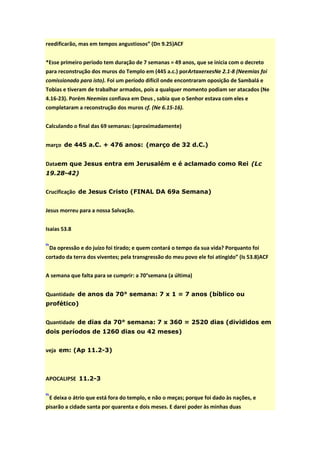 reedificarão, mas em tempos angustiosos” (Dn 9.25)ACF


*Esse primeiro período tem duração de 7 semanas = 49 anos, que se inicia com o decreto
para reconstrução dos muros do Templo em (445 a.c.) porArtaxerxesNe 2.1-8 (Neemias foi
comissionado para isto). Foi um período difícil onde encontraram oposição de Sambalá e
Tobias e tiveram de trabalhar armados, pois a qualquer momento podiam ser atacados (Ne
4.16-23). Porém Neemias confiava em Deus , sabia que o Senhor estava com eles e
completaram a reconstrução dos muros cf. (Ne 6.15-16).


Calculando o final das 69 semanas: (aproximadamente)


março de 445 a.C. + 476 anos: (março de 32 d.C.)


Dataem que Jesus entra em Jerusalém e é aclamado como Rei (Lc
19.28-42)


Crucificação de Jesus Cristo (FINAL DA 69a Semana)


Jesus morreu para a nossa Salvação.


Isaias 53.8


“Da opressão e do juízo foi tirado; e quem contará o tempo da sua vida? Porquanto foi
cortado da terra dos viventes; pela transgressão do meu povo ele foi atingido” (Is 53.8)ACF


A semana que falta para se cumprir: a 70°semana (a última)


Quantidade de anos da 70° semana: 7 x 1 = 7 anos (bíblico ou
profético)


Quantidade de dias da 70° semana: 7 x 360 = 2520 dias (divididos em
dois períodos de 1260 dias ou 42 meses)


veja em: (Ap 11.2-3)



APOCALIPSE 11.2-3


“E deixa o átrio que está fora do templo, e não o meças; porque foi dado às nações, e
pisarão a cidade santa por quarenta e dois meses. E darei poder às minhas duas
 