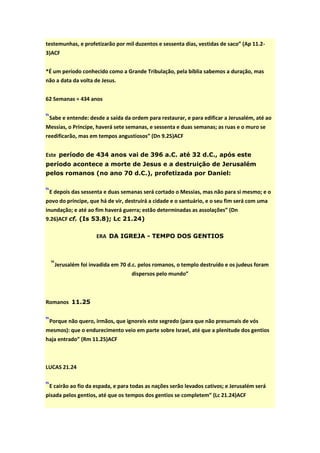 testemunhas, e profetizarão por mil duzentos e sessenta dias, vestidas de saco” (Ap 11.2-
3)ACF


*É um período conhecido como a Grande Tribulação, pela bíblia sabemos a duração, mas
não a data da volta de Jesus.


62 Semanas = 434 anos


“Sabe e entende: desde a saída da ordem para restaurar, e para edificar a Jerusalém, até ao
Messias, o Príncipe, haverá sete semanas, e sessenta e duas semanas; as ruas e o muro se
reedificarão, mas em tempos angustiosos” (Dn 9.25)ACF


Este período de 434 anos vai de 396 a.C. até 32 d.C., após este
período acontece a morte de Jesus e a destruição de Jerusalém
pelos romanos (no ano 70 d.C.), profetizada por Daniel:


“E depois das sessenta e duas semanas será cortado o Messias, mas não para si mesmo; e o
povo do príncipe, que há de vir, destruirá a cidade e o santuário, e o seu fim será com uma
inundação; e até ao fim haverá guerra; estão determinadas as assolações” (Dn
9.26)ACF cf. (Is 53.8); Lc 21.24)

                    ERA DA IGREJA - TEMPO DOS GENTIOS



  “Jerusalém foi invadida em 70 d.c. pelos romanos, o templo destruído e os judeus foram
                                   dispersos pelo mundo”



Romanos 11.25


“Porque não quero, irmãos, que ignoreis este segredo (para que não presumais de vós
mesmos): que o endurecimento veio em parte sobre Israel, até que a plenitude dos gentios
haja entrado” (Rm 11.25)ACF



LUCAS 21.24


“E cairão ao fio da espada, e para todas as nações serão levados cativos; e Jerusalém será
pisada pelos gentios, até que os tempos dos gentios se completem” (Lc 21.24)ACF
 