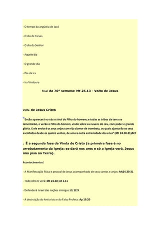 - O tempo da angústia de Jacó


- O dia de trevas


- O dia do Senhor


- Aquele dia


- O grande dia


- Dia da ira


- Ira Vindoura

                 Final da 70° semana: Mt 25.13 - Volta de Jesus




Volta de Jesus Cristo


“Então aparecerá no céu o sinal do Filho do homem; e todas as tribos da terra se
lamentarão, e verão o Filho do homem, vindo sobre as nuvens do céu, com poder e grande
glória. E ele enviará os seus anjos com rijo clamor de trombeta, os quais ajuntarão os seus
escolhidos desde os quatro ventos, de uma à outra extremidade dos céus” (Mt 24.30-31)ACF


. É a segunda fase da Vinda de Cristo (a primeira fase é no
arrebatamento da igreja: se dará nos ares e só a igreja verá, Jesus
não pisa na Terra).


Acontecimentos:


- A Manifestação física e pessoal de Jesus acompanhado de seus santos e anjos: Mt24.30-31


- Todo olho O verá: Mt 24.30; At 1.11


- Defenderá Israel das nações inimigas: Zc 12.9


- A destruição do Anticristo e do Falso Profeta: Ap 19.20
 