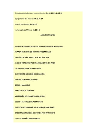 - Os Judeus aceitarão Jesus como o Messias: Rm 11.25-27; Zc 12.10


- O julgamento das Nações: Mt 25.31-34


- Satanás aprisionado: Ap 20.1-3


- Implantação do Milênio: Ap 20.4-6

                                      ACONTECIMENTOS:




- SURGIMENTO DO ANTICRISTO E DO FALSO PROFETA NO MUNDO


- ALIANÇA DE 7 ANOS DO ANTICRISTO COM ISRAEL


- OS JUÍZOS DO CÉU SOB OS SETE SELOS DE AP.6


- AS DUAS TESTEMUNHAS E SUA MISSÃO NOS 3 ½ ANOS


- 144.000 JUDEUS SALVOS EM ISRAEL


- O ANTICRISTO NO BLOCO DE 10 NAÇÕES


- O BLOCO DE NAÇÕES DO NORTE


- GOGUE E MAGOGUE


- A FALSA IGREJA MUNDIAL


- A PREGAÇÃO DO EVANGELHO DO REINO


- GOGUE E MAGOGUE INVADEM ISRAEL


- O ANTICRISTO ROMPERÁ A SUA ALIANÇA COM ISRAEL


- IGREJA FALSA MUNDIAL DESTRUIDA PELO ANTICRISTO


- OS JUDEUS SERÃO MARTIRIZADOS
 