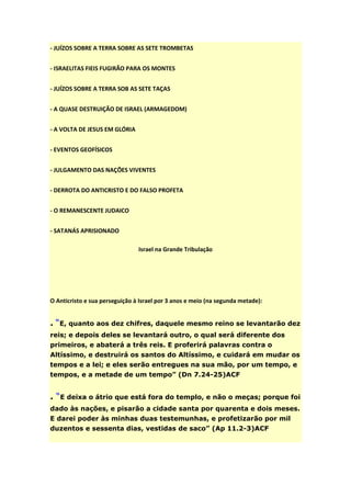 - JUÍZOS SOBRE A TERRA SOBRE AS SETE TROMBETAS


- ISRAELITAS FIEIS FUGIRÃO PARA OS MONTES


- JUÍZOS SOBRE A TERRA SOB AS SETE TAÇAS


- A QUASE DESTRUIÇÃO DE ISRAEL (ARMAGEDOM)


- A VOLTA DE JESUS EM GLÓRIA


- EVENTOS GEOFÍSICOS


- JULGAMENTO DAS NAÇÕES VIVENTES


- DERROTA DO ANTICRISTO E DO FALSO PROFETA


- O REMANESCENTE JUDAICO


- SATANÁS APRISIONADO

                                Israel na Grande Tribulação




O Anticristo e sua perseguição à Israel por 3 anos e meio (na segunda metade):


. “E, quanto aos dez chifres, daquele mesmo reino se levantarão dez
reis; e depois deles se levantará outro, o qual será diferente dos
primeiros, e abaterá a três reis. E proferirá palavras contra o
Altíssimo, e destruirá os santos do Altíssimo, e cuidará em mudar os
tempos e a lei; e eles serão entregues na sua mão, por um tempo, e
tempos, e a metade de um tempo” (Dn 7.24-25)ACF


. “E deixa o átrio que está fora do templo, e não o meças; porque foi
dado às nações, e pisarão a cidade santa por quarenta e dois meses.
E darei poder às minhas duas testemunhas, e profetizarão por mil
duzentos e sessenta dias, vestidas de saco” (Ap 11.2-3)ACF
 