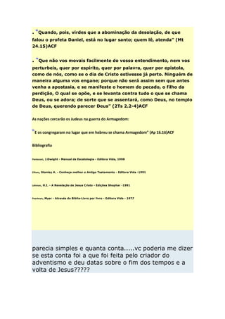 . “Quando, pois, virdes que a abominação da desolação, de que
falou o profeta Daniel, está no lugar santo; quem lê, atenda” (Mt
24.15)ACF


. “Que não vos movais facilmente do vosso entendimento, nem vos
perturbeis, quer por espírito, quer por palavra, quer por epístola,
como de nós, como se o dia de Cristo estivesse já perto. Ninguém de
maneira alguma vos engane; porque não será assim sem que antes
venha a apostasia, e se manifeste o homem do pecado, o filho da
perdição, O qual se opõe, e se levanta contra tudo o que se chama
Deus, ou se adora; de sorte que se assentará, como Deus, no templo
de Deus, querendo parecer Deus” (2Ts 2.2-4)ACF


As nações cercarão os Judeus na guerra do Armagedom:


“E os congregaram no lugar que em hebreu se chama Armagedom” (Ap 16.16)ACF

Bibliografia


Pentecost, J.Dwight - Manual de Escatologia - Editora Vida, 1998



Ellisen, Stanley A. - Conheça melhor o Antigo Testamento - Editora Vida -1991



Lehman, H.I. - A Revelação de Jesus Cristo - Edições Shophar -1991



Pearlman, Myer - Através da Bíblia-Livro por livro - Editora Vida - 1977




parecia simples e quanta conta.....vc poderia me dizer
se esta conta foi a que foi feita pelo criador do
adventismo e deu datas sobre o fim dos tempos e a
volta de Jesus?????
 