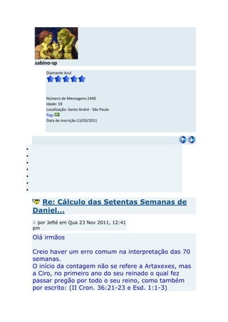 sabino-sp
     Diamante Azul




     Número de Mensagens:1940
     Idade: 59
     Localização: Santo André - São Paulo
     flag:
     Data de inscrição:13/03/2011




  Re: Cálculo das Setentas Semanas de
Daniel...
 por Jefté em Qua 23 Nov 2011, 12:41
pm

Olá irmãos

Creio haver um erro comum na interpretação das 70
semanas.
O início da contagem não se refere a Artaxexes, mas
a Ciro, no primeiro ano do seu reinado o qual fez
passar pregão por todo o seu reino, como também
por escrito: (II Cron. 36:21-23 e Esd. 1:1-3)
 