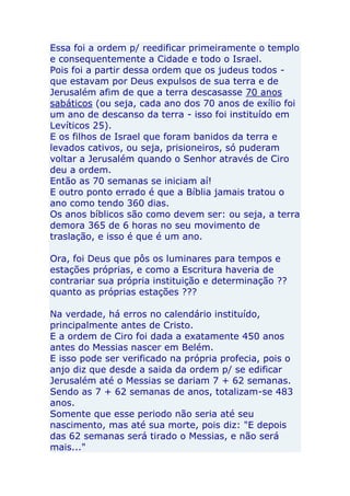 Essa foi a ordem p/ reedificar primeiramente o templo
e consequentemente a Cidade e todo o Israel.
Pois foi a partir dessa ordem que os judeus todos -
que estavam por Deus expulsos de sua terra e de
Jerusalém afim de que a terra descasasse 70 anos
sabáticos (ou seja, cada ano dos 70 anos de exílio foi
um ano de descanso da terra - isso foi instituído em
Levíticos 25).
E os filhos de Israel que foram banidos da terra e
levados cativos, ou seja, prisioneiros, só puderam
voltar a Jerusalém quando o Senhor através de Ciro
deu a ordem.
Então as 70 semanas se iniciam aí!
E outro ponto errado é que a Bíblia jamais tratou o
ano como tendo 360 dias.
Os anos bíblicos são como devem ser: ou seja, a terra
demora 365 de 6 horas no seu movimento de
traslação, e isso é que é um ano.

Ora, foi Deus que pôs os luminares para tempos e
estações próprias, e como a Escritura haveria de
contrariar sua própria instituição e determinação ??
quanto as próprias estações ???

Na verdade, há erros no calendário instituído,
principalmente antes de Cristo.
E a ordem de Ciro foi dada a exatamente 450 anos
antes do Messias nascer em Belém.
E isso pode ser verificado na própria profecia, pois o
anjo diz que desde a saida da ordem p/ se edificar
Jerusalém até o Messias se dariam 7 + 62 semanas.
Sendo as 7 + 62 semanas de anos, totalizam-se 483
anos.
Somente que esse periodo não seria até seu
nascimento, mas até sua morte, pois diz: "E depois
das 62 semanas será tirado o Messias, e não será
mais..."
 
