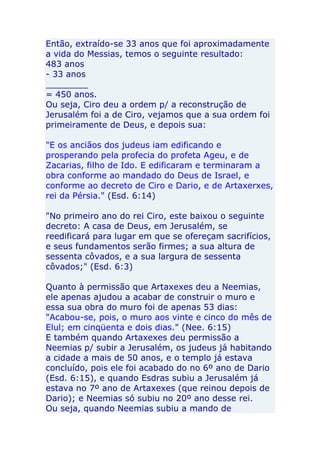 Então, extraído-se 33 anos que foi aproximadamente
a vida do Messias, temos o seguinte resultado:
483 anos
- 33 anos
________
= 450 anos.
Ou seja, Ciro deu a ordem p/ a reconstrução de
Jerusalém foi a de Ciro, vejamos que a sua ordem foi
primeiramente de Deus, e depois sua:

"E os anciãos dos judeus iam edificando e
prosperando pela profecia do profeta Ageu, e de
Zacarias, filho de Ido. E edificaram e terminaram a
obra conforme ao mandado do Deus de Israel, e
conforme ao decreto de Ciro e Dario, e de Artaxerxes,
rei da Pérsia." (Esd. 6:14)

"No primeiro ano do rei Ciro, este baixou o seguinte
decreto: A casa de Deus, em Jerusalém, se
reedificará para lugar em que se ofereçam sacrifícios,
e seus fundamentos serão firmes; a sua altura de
sessenta côvados, e a sua largura de sessenta
côvados;" (Esd. 6:3)

Quanto à permissão que Artaxexes deu a Neemias,
ele apenas ajudou a acabar de construir o muro e
essa sua obra do muro foi de apenas 53 dias:
"Acabou-se, pois, o muro aos vinte e cinco do mês de
Elul; em cinqüenta e dois dias." (Nee. 6:15)
E também quando Artaxexes deu permissão a
Neemias p/ subir a Jerusalém, os judeus já habitando
a cidade a mais de 50 anos, e o templo já estava
concluído, pois ele foi acabado do no 6º ano de Dario
(Esd. 6:15), e quando Esdras subiu a Jerusalém já
estava no 7º ano de Artaxexes (que reinou depois de
Dario); e Neemias só subiu no 20º ano desse rei.
Ou seja, quando Neemias subiu a mando de
 