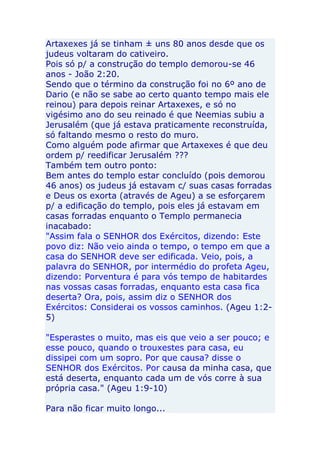 Artaxexes já se tinham ± uns 80 anos desde que os
judeus voltaram do cativeiro.
Pois só p/ a construção do templo demorou-se 46
anos - João 2:20.
Sendo que o término da construção foi no 6º ano de
Dario (e não se sabe ao certo quanto tempo mais ele
reinou) para depois reinar Artaxexes, e só no
vigésimo ano do seu reinado é que Neemias subiu a
Jerusalém (que já estava praticamente reconstruída,
só faltando mesmo o resto do muro.
Como alguém pode afirmar que Artaxexes é que deu
ordem p/ reedificar Jerusalém ???
Também tem outro ponto:
Bem antes do templo estar concluído (pois demorou
46 anos) os judeus já estavam c/ suas casas forradas
e Deus os exorta (através de Ageu) a se esforçarem
p/ a edificação do templo, pois eles já estavam em
casas forradas enquanto o Templo permanecia
inacabado:
"Assim fala o SENHOR dos Exércitos, dizendo: Este
povo diz: Não veio ainda o tempo, o tempo em que a
casa do SENHOR deve ser edificada. Veio, pois, a
palavra do SENHOR, por intermédio do profeta Ageu,
dizendo: Porventura é para vós tempo de habitardes
nas vossas casas forradas, enquanto esta casa fica
deserta? Ora, pois, assim diz o SENHOR dos
Exércitos: Considerai os vossos caminhos. (Ageu 1:2-
5)

"Esperastes o muito, mas eis que veio a ser pouco; e
esse pouco, quando o trouxestes para casa, eu
dissipei com um sopro. Por que causa? disse o
SENHOR dos Exércitos. Por causa da minha casa, que
está deserta, enquanto cada um de vós corre à sua
própria casa." (Ageu 1:9-10)

Para não ficar muito longo...
 