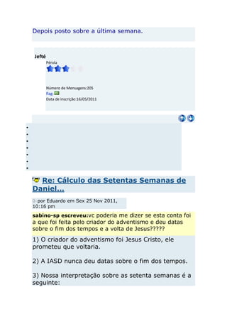 Depois posto sobre a última semana.



Jefté
        Pérola




        Número de Mensagens:205
        flag:
        Data de inscrição:16/05/2011




  Re: Cálculo das Setentas Semanas de
Daniel...
  por Eduardo em Sex 25 Nov 2011,
10:16 pm

sabino-sp escreveu:vc poderia me dizer se esta conta foi
a que foi feita pelo criador do adventismo e deu datas
sobre o fim dos tempos e a volta de Jesus?????
1) O criador do adventismo foi Jesus Cristo, ele
prometeu que voltaria.

2) A IASD nunca deu datas sobre o fim dos tempos.

3) Nossa interpretação sobre as setenta semanas é a
seguinte:
 