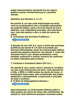 julgar desnecessário apreendê-los por agora,
poderá avançar diretamente para o próximo
estudo.

Apêndice aos Estudos 3, 4 e 5

No estudo 6, um dos mais importantes da série,
você se surpreenderá com a exatidão matemática
da profecia bíblica, pois o livro de Daniel já havia
definido, com inigualável precisão, não somente o
ano, mas até mesmo o dia e o mês da morte de
Jesus.
6. A Precisão dos Períodos Proféticos



A fixação do ano 457 A.C. para o início dos períodos
proféticos de Daniel 8 e 9 está circundada por
diversas dificuldades, tanto de interpretação bíblica
quanto de pesquisa histórica. No estudo 7, você não
somente ficará a par desses problemas, como
também conhecerá a melhor maneira de confirmar
as datas indicadas pela profecia.

7. Certezas e Incertezas Sobre 457 A.C.

No estudo 8, que, assim como o estudo 6, constitui
um dos mais importantes da série, você descobrirá
o DIA, o MÊS e o ANO exatos da morte de Jesus. A
localização dessa data, pela combinação dos dados
históricos e astronômicos, comprovará a precisão
de toda a profecia.
8. O Meio da Septuagésima Semana



Aparentemente, as informações bíblicas sobre a
data judaica da morte de Jesus são conflitantes. No
estudo 9, você eliminará qualquer incerteza sobre
 