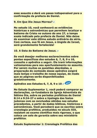 esse assunto e dará um passo indispensável para a
confirmação da profecia de Daniel.

9. Em Que Dia Jesus Morreu?

No estudo 10, você conhecerá as evidências
históricas e astronômicas que permitem localizar o
batismo de Cristo no outono do ano 27, o tempo
exato indicado pela profecia de Daniel. Não deixe
de examinar este último estudo ordinário da série.
Com certeza, sua fé em Jesus, o Ungido de Israel,
será grandemente fortalecida!

10. A Data do Batismo de Jesus.

Se você desejar melhores esclarecimentos sobre
pontos específicos dos estudos 6, 7, 8, 9 e 10,
consulte o apêndice a seguir. Ele trará informações
valiosíssimas para seu aporfundamento no assunto.
Por serem muitas as questões abordadas, a
preparação do conteúdo desse apêndice exigirá
mais tempo e trabalho de nossa equipe, de modo
que as páginas serão disponibilizadas
gradativamente.
Apêndice aos Estudos 6, 7, 8, 9 e 10

No Estudo Suplementar 1, você poderá comparar as
declarações, co-fundadora da Igreja Adventista do
Sétimo Dia, sobre os períodos proféticos de Daniel
8:14 e 9:24-27 e sobre a tipologia das festas
judaicas com as conclusões obtidas nos estudos
precedentes, a partir de dados bíblicos, históricos e
astronômicos. Você perceberá que os escritos sobre
cronologia profética, produzidos no século XIX,
resistem ao exame científico mais rigoroso, o que
coloca um selo de garantia sobre seu ministério
profético.

Estudo Suplementar 1: Cronologia Profética das
 