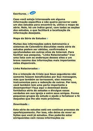 Escrituras.

Caso você esteja interessado em alguma
informação específica e não queira percorrer cada
um dos estudos para encontrá-la, utilize o mapa da
série. Nele, há um índice geral, com todas as seções
dos estudos, o que facilitará a localização da
informação desejada.

Mapa da Série de Estudos

Muitas das informações sobre Astronomia e
sistemas de Calendário discutidas nesta série de
estudos podem ser obtidas, confirmadas e
aprofundadas em outros sites da Internet. Para
facilitar sua pesquisa, “Links Relacionados” traz
uma lista com os endereços desses sites e um
breve resumo das informações mais importantes
neles disponíveis.

Links Relacionados

Era a intenção de Cristo que Seus seguidores não
somente fossem beneficiados por Sua mensagem,
mas que também se tornassem, eles mesmos,
instrumentos para a redenção de outros. Por isso,
você também tem uma parte importante a
desempenhar! Faça aqui o download desta
fantástica série de estudos e divulgue essas
verdades em sua igreja e entre seus amigos. Forme
pequenos grupos de estudo e ajude a fortalecer a fé
daqueles que lhe são mais próximos.

Downloads

Esta série de estudos está em contínuo processo de
aperfeiçoamento. Por isso, não deixe de rever as
lições que você já estudou. Elas poderão estar
enriquecidas com novas informações ou
 