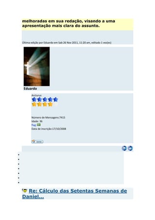 melhoradas em sua redação, visando a uma
apresentação mais clara do assunto.



Última edição por Eduardo em Sab 26 Nov 2011, 11:20 am, editado 1 vez(es)




 Eduardo
       Arcturus




       Número de Mensagens:7415
       Idade: 36
       flag:
       Data de inscrição:17/10/2008




  Re: Cálculo das Setentas Semanas de
Daniel...
 
