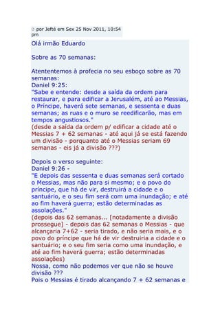 por Jefté em Sex 25 Nov 2011, 10:54
pm

Olá irmão Eduardo

Sobre as 70 semanas:

Atententemos à profecia no seu esboço sobre as 70
semanas:
Daniel 9:25:
"Sabe e entende: desde a saída da ordem para
restaurar, e para edificar a Jerusalém, até ao Messias,
o Príncipe, haverá sete semanas, e sessenta e duas
semanas; as ruas e o muro se reedificarão, mas em
tempos angustiosos."
(desde a saída da ordem p/ edificar a cidade até o
Messias 7 + 62 semanas - até aqui já se está fazendo
um divisão - porquanto até o Messias seriam 69
semanas - eis já a divisão ???)

Depois o verso seguinte:
Daniel 9:26 -
"E depois das sessenta e duas semanas será cortado
o Messias, mas não para si mesmo; e o povo do
príncipe, que há de vir, destruirá a cidade e o
santuário, e o seu fim será com uma inundação; e até
ao fim haverá guerra; estão determinadas as
assolações."
(depois das 62 semanas... [notadamente a divisão
prossegue] - depois das 62 semanas o Messias - que
alcançaria 7+62 - seria tirado, e não seria mais, e o
povo do príncipe que há de vir destruiria a cidade e o
santuário; e o seu fim seria como uma inundação, e
até ao fim haverá guerra; estão determinadas
assolações)
Nossa, como não podemos ver que não se houve
divisão ???
Pois o Messias é tirado alcançando 7 + 62 semanas e
 