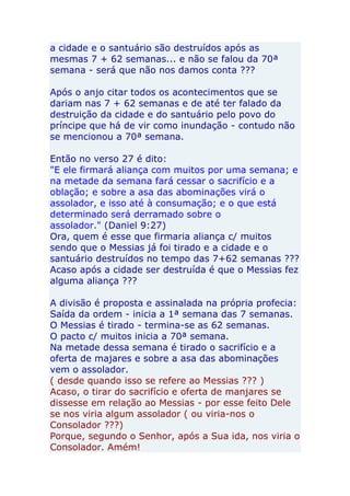 a cidade e o santuário são destruídos após as
mesmas 7 + 62 semanas... e não se falou da 70ª
semana - será que não nos damos conta ???

Após o anjo citar todos os acontecimentos que se
dariam nas 7 + 62 semanas e de até ter falado da
destruição da cidade e do santuário pelo povo do
príncipe que há de vir como inundação - contudo não
se mencionou a 70ª semana.

Então no verso 27 é dito:
"E ele firmará aliança com muitos por uma semana; e
na metade da semana fará cessar o sacrifício e a
oblação; e sobre a asa das abominações virá o
assolador, e isso até à consumação; e o que está
determinado será derramado sobre o
assolador." (Daniel 9:27)
Ora, quem é esse que firmaria aliança c/ muitos
sendo que o Messias já foi tirado e a cidade e o
santuário destruídos no tempo das 7+62 semanas ???
Acaso após a cidade ser destruída é que o Messias fez
alguma aliança ???

A divisão é proposta e assinalada na própria profecia:
Saída da ordem - inicia a 1ª semana das 7 semanas.
O Messias é tirado - termina-se as 62 semanas.
O pacto c/ muitos inicia a 70ª semana.
Na metade dessa semana é tirado o sacrifício e a
oferta de majares e sobre a asa das abominações
vem o assolador.
( desde quando isso se refere ao Messias ??? )
Acaso, o tirar do sacrifício e oferta de manjares se
dissesse em relação ao Messias - por esse feito Dele
se nos viria algum assolador ( ou viria-nos o
Consolador ???)
Porque, segundo o Senhor, após a Sua ida, nos viria o
Consolador. Amém!
 