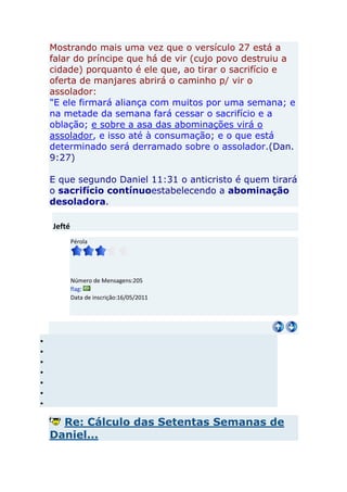 Mostrando mais uma vez que o versículo 27 está a
falar do príncipe que há de vir (cujo povo destruiu a
cidade) porquanto é ele que, ao tirar o sacrifício e
oferta de manjares abrirá o caminho p/ vir o
assolador:
"E ele firmará aliança com muitos por uma semana; e
na metade da semana fará cessar o sacrifício e a
oblação; e sobre a asa das abominações virá o
assolador, e isso até à consumação; e o que está
determinado será derramado sobre o assolador.(Dan.
9:27)

E que segundo Daniel 11:31 o anticristo é quem tirará
o sacrifício contínuoestabelecendo a abominação
desoladora.

Jefté
        Pérola




        Número de Mensagens:205
        flag:
        Data de inscrição:16/05/2011




  Re: Cálculo das Setentas Semanas de
Daniel...
 