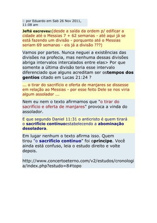 por Eduardo em Sab 26 Nov 2011,
11:08 am

Jefté escreveu:(desde a saída da ordem p/ edificar a
cidade até o Messias 7 + 62 semanas - até aqui já se
está fazendo um divisão - porquanto até o Messias
seriam 69 semanas - eis já a divisão ???)
Vamos por partes. Nunca neguei a existências das
divisões na profecia, mas nenhuma dessas divisões
abriga intervalos intercalados entre elas> Por que
somente a última divisão teria esse intervalo
diferenciado que alguns acreditam ser ostempos dos
gentios citado em Lucas 21:24 ?
... o tirar do sacrifício e oferta de manjares se dissesse
em relação ao Messias - por esse feito Dele se nos viria
algum assolador ...
Nem eu nem o texto afirmamos que "o tirar do
sacrifício e oferta de manjares" provoca a vinda do
assolador.
E que segundo Daniel 11:31 o anticristo é quem tirará
o sacrifício contínuoestabelecendo a abominação
desoladora.
Em lugar nenhum o texto afirma isso. Quem
tirou "o sacrifício contínuo" foi opríncipe. Você
ainda está confuso, leia o estudo direito e volte
depois.

http://www.concertoeterno.com/v2/estudos/cronologi
a/index.php?estudo=8#topo
 