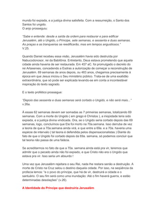 mundo foi expiada, e a justiça divina satisfeita. Com a ressurreição, o Santo dos
Santos foi ungido.
O anjo prosseguiu:

“Sabe e entende: desde a saída da ordem para restaurar e para edificar
Jerusalém, até o Ungido, o Príncipe, sete semanas, e sessenta e duas semanas.
As praças e as tranqueiras se reedificarão, mas em tempos angustiosos.”
V.25.

Quando Daniel recebeu essa visão, Jerusalém havia sido destruída por
Nabucodonosor, rei da Babilônia. Entretanto, Deus estava prometendo que aquela
cidade ainda haveria de ser restaurada. Em 457 aC. foi promulgado o decreto do
rei Artaxerxes, concedendo a Esdras a autorização de começar a reconstrução de
Jerusalém. 69 semanas de anos depois, ou 483 anos, chegamos precisamente à
época em que Jesus iniciou o Seu ministério público. Trata-se de uma exatidão
extraordinária, que só pode ser explicada levando-se em conta a incontestável
inspiração do texto sagrado.

E o texto profético prossegue:

“Depois das sessenta e duas semanas será cortado o Ungido, e não será mais...”
v.26a.

À essas 62 semanas devem ser somadas as 7 primeiras semanas, totalizando 69
semanas. Com a morte do Ungido ( em grego é Christos ), a iniqüidade teria sido
expiada, e a justiça divina vindicada. Ora, se o Ungido seria cortado depois das 69
semanas, logo, concluímos que Ele foi morto na 70a.semana. Isso derruba de vez
a teoria de que a 70a.semana ainda virá, e que entre a 69a. e a 70a. haveria uma
espécie de intervalo ( tal teoria é defendida pelos dispensacionalistas ) Diante do
fato de que o Ungido foi cortado depois da 69a. semana, só podemos concluir que
tal teoria não passa de uma falácia.

Se acreditarmos no fato de que a 70a. semana ainda está pra vir, teremos que
admitir que o pecado ainda não foi expiado, e que Cristo não era o Ungido que
estava pra vir. Isso seria um absurdo !

Uma vez que Jerusalém rejeitara o seu Rei, nada lhe restara senão a destruição. A
morte de Cristo na Cruz selou o destino daquela cidade. Por isso, na seqüência da
profecia lemos: “e o povo do príncipe, que há de vir, destruirá a cidade e o
santuário. O seu fim será como uma inundação: Até o fim haverá guerra, e estão
determinadas desolações” (v.26).

A Identidade do Príncipe que destruiria Jerusalém
 