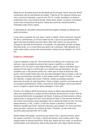 Muito se tem discutido acerca da identidade do tal príncipe. Quem seria ele, afinal?
Certamente não se está falando do Ungido. Trata-se de Tito, general romano que
veio a se tornar imperador, e que no ano 70 d.C. invadiu Jerusalém e a destruiu
juntamente com o seu soberbo templo. Antes disso, porém, os judeus vivenciaram
quatro anos consecutivos de guerra. Sobre isso escreveu exaustivamente o
historiador judeu Flávio Josefo.

A destruição de Jerusalém está profundamente ligada à rejeição do Messias por
parte dos judeus.

Lucas narra o episódio em que Jesus “vendo a cidade, chorou sobre ela, dizendo:
Ah! Se tu conhecesses, ao menos neste teu dia, o que à tua paz pertence! Mas
agora isso está encoberto aos teus olhos. Dias virão sobre ti em que os teus
inimigos te cercarão de trincheiras, e te sitiarão, e te apertarão de todos os lados.
Derrubar-te-ão, a ti e a teus filhos que dentro de ti estiverem. Não deixarão em ti
pedra sobre pedra, porque não reconheceste o tempo da tua visitação” (Lc.19:41-
44).

Cristo ou o Anticristo?

Logo em seguida, o anjo diz: “Ele confirmará uma aliança com muitos por uma
semana, mas na metade da semana fará cessar o sacrifício e a oferta de
cereais”(v.27). De quem o anjo estava falando, agora ? Alguns entendem que a
pessoa em foco aqui é o tal príncipe, ou o império que ele representa. Os que
acreditam que a 70a.semana ainda virá, crêem que se trata do Anticristo. Nós,
porém, temos razões fortes para crer que esta passagem fale do Ungido, e não do
príncipe que destruiria Jerusalém. E que razões seriam estas? Primeiro, no texto
em hebraico, o sujeito está oculto. Portanto, ambas as posições parecem
plausíveis do ponto de vista lingüístico. Tanto o Ungido, quando o príncipe que virá
se encaixam perfeitamente. Porém, do ponto de vista teológico, temos que admitir
que é o Ungido o sujeito oculto desta passagem. E por quê?

Primeiro: Em Mateus 26:28 encontramos Jesus na última ceia apresentando o
cálice que representava o sangue da Nova Aliança, derramado por muitos. Isso se
encaixa perfeitamente na passagem de Daniel. A aliança ali mencionada é a Nova
Aliança feita no sangue de Cristo. Essa aliança foi feita na 70a semana de Daniel.
Os muitos mencionados nessa passagem são os eleitos de todas as eras. No meio
dessa semana ( a 70a., é claro ), Cristo fez cessar o sacrifício. O escritor de
Hebreus ressalta que Cristo “havendo oferecido, para sempre, um único sacrifício
pelos pecados, assentou-se à destra de Deus”. Portanto, “já não resta mais
sacrifício pelos pecados”(Hb.10:12, 26b).

Diante destas afirmações, concluímos que não foi Tito, o general romano, quem
fez cessar o sacrifício. Foi Cristo, o Santo dos Santos, que invalidou pelo o Seu
sangue todos os demais sacrifícios. Ainda que, depois de Sua morte, os sacrifícios
continuassem a ser oferecidos, eles já não possuíam valor algum diante de Deus
 