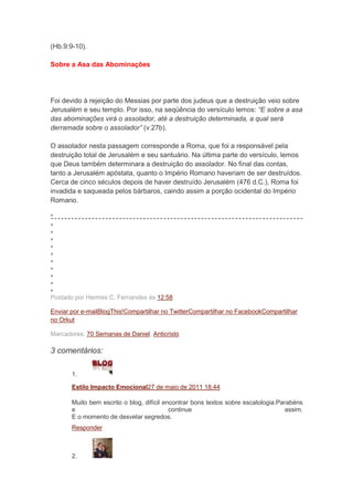 (Hb.9:9-10).

Sobre a Asa das Abominações




Foi devido à rejeição do Messias por parte dos judeus que a destruição veio sobre
Jerusalém e seu templo. Por isso, na seqüência do versículo lemos: “E sobre a asa
das abominações virá o assolador, até a destruição determinada, a qual será
derramada sobre o assolador” (v.27b).

O assolador nesta passagem corresponde a Roma, que foi a responsável pela
destruição total de Jerusalém e seu santuário. Na última parte do versículo, lemos
que Deus também determinara a destruição do assolador. No final das contas,
tanto a Jerusalém apóstata, quanto o Império Romano haveriam de ser destruídos.
Cerca de cinco séculos depois de haver destruído Jerusalém (476 d.C.), Roma foi
invadida e saqueada pelos bárbaros, caindo assim a porção ocidental do Império
Romano.




Postado por Hermes C. Fernandes às 12:58

Enviar por e-mailBlogThis!Compartilhar no TwitterCompartilhar no FacebookCompartilhar
no Orkut

Marcadores: 70 Semanas de Daniel, Anticristo

3 comentários:

       1.

       Estilo Impacto Emocional27 de maio de 2011 18:44

       Muito bem escrito o blog, difícil encontrar bons textos sobre escatologia.Parabéns
       e                                   continue                                 assim.
       E o momento de desvelar segredos.
       Responder



       2.
 