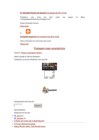 Pr. Edivaldo Pereira de Souza28 de agosto de 2011 21:02

         Parabens,    seu   acha    por    bem      pode   me      seguir   no   Blog:
         umaigrajaparaessetempo.blogspot.com

         Pastor Edivaldo Pereira
         Responder


         3.

         Fernando Jessica25 de novembro de 2012 10:22

         Este comentário foi removido pelo autor.
         Responder

                           Postagem mais recenteInício
  Assinar: Postar comentários (Atom)

  SERÁ ASSIM O FIM DO MUNDO?
  CONHEÇA O BLOG PESSOAL DO AUTOR




  PESQUISAR ESTE BLOG

                            Pes quis ar


  SEGUIDORES
  ARQUIVO DO BLOG
  ▼ 2010 (4)
o ▼ Outubro (4)
 O Reino de Cristo não é deste Mundo?
 O Futuro Glorioso da Igreja
 Adeus Mundo Velho, Feliz Mundo Novo!
 