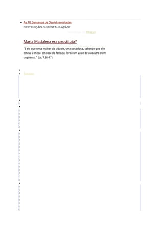  As 70 Semanas de Daniel revisitadas
    DESTRUIÇÃO OU RESTAURAÇÃO?
                                      Tecnologia do Blogger.


    Maria Madalena era prostituta?
    “E eis que uma mulher da cidade, uma pecadora, sabendo que ele
    estava à mesa em casa do fariseu, levou um vaso de alabastro com
    ungüento.” (Lc 7.36-47).



    Inicio
    Estudos
o   Angeologia
o   Batalha Espiritual
o   Diversos
o   Escatologia
o   Familia
o   Louvor e Adoração
o   Polemicos
    Esboços
o   Geral
    Temas Diversos
o   Artigos
o   Crônicas
o   Curiosidades
o   Duvidas Biblicas
o   Reflexoes
o   Variedades
    A Biblia Responde
o   Angeologia
o   Antropologia
o   Bibliologia
o   Cristologia
o   Demonologia
o   Deus
o   Eclesiologia
o   Escatologia
o   Etica Cristã
o   Hemartiologia
o   Historia da Igreja
o   Pneumatologia
o   Religiões e Seitas
o   Satanas
o   Soteriologia
    Datas Comemorativas
o   Ano Novo
o   Carnaval
o   Corpus Christi
o   Dia das Crianças
o   Dia das Mães
o   Dia dos Namorados
o   Dia dos Pais
o   Festas Juninas
 