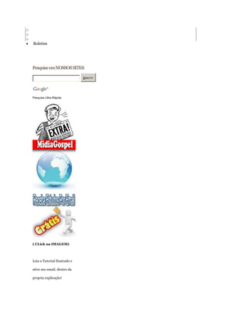 o   Halloween
o   Natal
o   Páscoa
    Boletim




    Pesquise em NOSSOS SITES

                                  Searc h




    Pesquisa Ultra-Rápida




    ( CLick na IMAGEM)



    Leia o Tutorial Ilustrado e

    ative seu email, dentro da

    propria explicação!
 