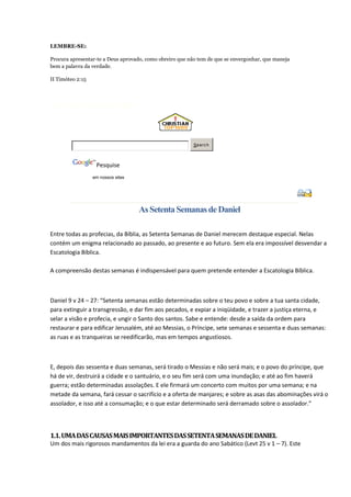 LEMBRE-SE:

Procura apresentar-te a Deus aprovado, como obreiro que não tem de que se envergonhar, que maneja
bem a palavra da verdade.

II Timóteo 2:15




Estão Nesse Momento no Site!




                                                          Searc h




                   Pesquise
                  em nossos sites




                                    As Setenta Semanas de Daniel

Entre todas as profecias, da Bíblia, as Setenta Semanas de Daniel merecem destaque especial. Nelas
contém um enigma relacionado ao passado, ao presente e ao futuro. Sem ela era impossível desvendar a
Escatologia Bíblica.

A compreensão destas semanas é indispensável para quem pretende entender a Escatologia Bíblica.



Daniel 9 v 24 – 27: “Setenta semanas estão determinadas sobre o teu povo e sobre a tua santa cidade,
para extinguir a transgressão, e dar fim aos pecados, e expiar a iniqüidade, e trazer a justiça eterna, e
selar a visão e profecia, e ungir o Santo dos santos. Sabe e entende: desde a saída da ordem para
restaurar e para edificar Jerusalém, até ao Messias, o Príncipe, sete semanas e sessenta e duas semanas:
as ruas e as tranqueiras se reedificarão, mas em tempos angustiosos.



E, depois das sessenta e duas semanas, será tirado o Messias e não será mais; e o povo do príncipe, que
há de vir, destruirá a cidade e o santuário, e o seu fim será com uma inundação; e até ao fim haverá
guerra; estão determinadas assolações. E ele firmará um concerto com muitos por uma semana; e na
metade da semana, fará cessar o sacrifício e a oferta de manjares; e sobre as asas das abominações virá o
assolador, e isso até a consumação; e o que estar determinado será derramado sobre o assolador.”



1.1. UMA DAS CAUSAS MAIS IMPORTANTES DAS SETENTA SEMANAS DE DANIEL
Um dos mais rigorosos mandamentos da lei era a guarda do ano Sabático (Levt 25 v 1 – 7). Este
 