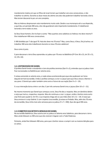 mandamento implica em que os filhos de Israel teriam que trabalhar seis anos consecutivos, e não
trabalhar no sétimo. Durante os doze meses do sétimo ano eles não poderiam trabalhar lavrando a terra.
Mas teriam descansá-la por um ano completo.

Mas os hebreus desprezaram este mandamento muito cedo. Desde a sua monarquia até a sua dispersão,
a qual deu um período 490 anos, eles não guardaram este importante mandamento. E trabalharam
lavrando a terra todos os anos.

Se Deus fosse homem, Ele iria fazer a conta: “Mas quantos anos sabáticos os hebreus me deve mesmo?!
Eles trabalharam 490 anos consecutivos.

E 490 divididos por 7 são igual 70. Haá eles deve-me 70 anos!” Mas, como Deus, é Deus, Ele já tachou: ao
trabalhar 490 anos eles trabalharam durante os meus 70 anos sabáticos!

Deus como é justo.

E para descansar a terra Deus apreendeu os judeus por 70 anos na Babilônia (2º Cron 36 v 21; Jer 25 v 11,
12; 29 v 10).



1.2. A INTERCESSÃO DE DANIEL
O profeta Daniel lendo e estudando o Livro do profeta Jeremias (Dan 9 v 2), entendeu que os judeus iriam
ficar escravizados na Babilônia por setenta anos.

E estava vencendo os setenta anos, e nada estava acontecendo para que eles pudessem ser livres
daquela terrível escravidão. Então o profeta começou a orar e a jejuar para que Deus viesse a libertar o
seu povo. E Daniel quis saber também como seria o futuro da sua nação (Dan 9 v 3 – 19).

E a sua interseção durou vinte e um dias. E por três semanas Daniel orou e jejuou (Dan 10 v 2 – 21).

No mesmo momento que Daniel que começou a orar, Deus lhe deu a resposta. Mas um demônio detém
o anjo que traria a, respectiva, resposta. Mas ele continuou a orar r a jejuar, então o Senhor envia outro
anjo forte para ajudá-lo. Em fim a sua resposta chega até as suas mãos (Dan 10 v 11 – 14). O anjo que
Deus enviara é o anjo Gabriel. E com respeito à escravidão, já estava se findado. Mas, além dos 70 anos
da escravidão, Deus tinha mais sete semanas para os judeus (7 x 7 = 490). Que são igual 490 anos.



1.3. O OBJETIVO DAS SETENTA SEMANAS DE DANIEL
Na escravidão Babilônica, Deus acerta com os judeus os Setenta anos Sabáticos, para descansar a terra.
Mais ainda faltavam os 490 anos que eles viveram irregular com o Todo Poderoso.

Portanto, ainda lhes faltavam 490 anos, para que o Senhor viesse a cumprir com as maiores bênçãos para
os salvos.
 