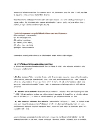 Semanas do hebraico que dizer, tão somente, sete. E não obviamente, sete dias (Gên 29 v 27; Levt 24 v
8). E quanto a estas semanas são também de anos:

“Setenta semanas estão determinadas sobre o teu povo e sobre a tua santa cidade, para extinguir a
transgressão, e dar fim aos pecados, e expiar a iniqüidade, e trazer a justiça eterna, e selar a visão e
profecia, e ungir o Santo dos santos” (Dan 9 v 24).



E o objetivo destas semanas é que no final delas seis (6) fatores importantes irão acontecer:
a) Para extinguir a transgressão,
b) E dar fim aos pecados,
c) E expiar a iniquidade,
d) E trazer a justiça eterna,
e) E selar a visão e profecia,
f) E ungir o Santo dos santos.



Somente no Milênio pode dar inicio ao cumprimento destas imensuráveis bençãos.



1.4. DIVISÕES DAS 70 SEMANAS, OU DOS 490 ANOS
As setenta semanas de Daniel são divididas em três etapas. A saber: “Sete Semanas, Sessenta e duas
Semanas e uma Semana”.



1.4.1. Sete Semanas: “Sabe e entende: desde a saída da ordem para restaurar e para edificar Jerusalém,
até ao Messias, o Príncipe, sete semanas” (Dan 9 v 25). Sete semanas são iguais: 7 x 7 = 49. Esta parte
refere-se a um período de 49 anos que iniciou em 14 de março 445 a.C. com a “saída da ordem para
restaurar e para edificar Jerusalém” (Neem 2 v 4 – 9); e estendeu até a inauguração da edificação de
Jerusalém.

1.4.2. Sessenta e duas Semanas: “E sessenta e duas semanas”. Sessenta e duas semanas são iguais: 62 x
7 = 434. E fala a respeito do período que iniciou na com inauguração de Jerusalém e se estendeu até por
volta do ano 30 – 33 d.C. na época do batismo de Jesus, que aproximadamente, 434 anos.

1.4.3. Sete semanas e sessenta e duas semanas: “Sete semanas” são iguais: 7 x 7 = 49. Um período de 49
anos. Mais “sessenta e duas semanas” são iguais 62 x 7 = 434. É um período que duraram 434 anos.
Unindo os dois períodos, usando a linguagem “anos”, temos: 49 anos, mais 434 anos que é igual a 483
anos (49 + 434 = 483).



Justamente nesta época os judeus não receberam a Jesus, mas mandou crucificá-lo (João 1 11, 12);
faltando 7 anos para os 490 anos. Usando o linguajar “Semanas”, temos: 7 semanas, mais 62 semanas,
 