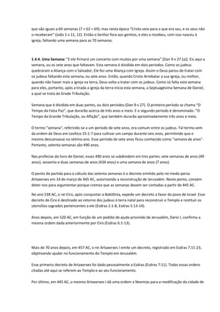 que são iguais a 69 semanas (7 + 62 = 69); mas nesta época “Cristo veio para o que era seu, e os seus não
o receberam” (João 1 v 11, 12). Então o Senhor fora aos gentios, e eles o recebeu, com isso nasceu à
igreja, faltando uma semana para as 70 semanas.



1.4.4. Uma Semana: ”E ele firmará um concerto com muitos por uma semana” *Dan 9 v 27 (a)+. Eis aqui a
semana, ou os sete anos que faltavam. Esta semana é dividida em dois períodos. Como os judeus
quebraram a Aliança com o Salvador, Ele fez uma Aliança com Igreja. Assim o Deus parou de tratar com
os judeus faltando esta semana, ou sete anos. Então, quando Cristo Arrebatar a sua igreja, ou melhor,
quando não haver mais a igreja na terra, Deus volta a tratar com os judeus. Como só falta esta semana
para eles, portanto, após a tirada a igreja da terra inicia esta semana, a Septuagésima Semana de Daniel,
a qual se trata da Grade Tribulação.

Semana que é dividida em duas partes, ou dois períodos (Dan 9 v 27). O primeiro período se chama “O
Tempo da Falsa Paz”, que durarão acerca de três anos e meio. E o segundo período é denominado: “O
Tempo da Grande Tribulação, ou Aflição”, que também durarão aproximadamente três anos e meio.

O termo "semana", referindo-se a um período de sete anos, era comum entre os judeus. Tal termo vem
da ordem de Deus em Levítico 25:1-7 para cultivar um campo durante seis anos, permitindo que o
mesmo descansasse no sétimo ano. Esse período de sete anos ficou conhecido como "semana de anos".
Portanto, setenta semanas são 490 anos.

Nas profecias do livro de Daniel, esses 490 anos se subdividem em tres partes: sete semanas de anos (49
anos), sessenta e duas semanas de anos (434 anos) e uma semana de anos (7 anos).

O ponto de partida para o cálculo das setenta semanas é o decreto emitido pelo rei medo-persa
Artaxerxes em 14 de março de 445 AC, autorizando a reconstrução de Jerusalém. Neste ponto, convém
deter-nos para argumentar porque cremos que as semanas devem ser contadas a partir de 445 AC.

No ano 538 AC, o rei Ciro, após conquistar a Babilônia, expede um decreto a favor do povo de Israel. Esse
decreto de Ciro é destinado ao retorno dos judeus à terra natal para reconstruir o Templo e restituir os
utensílios sagrados pertencentes a ele (Esdras 1:1-8, Esdras 5:13-14).

Anos depois, em 520 AC, em função de um pedido de ajuda provindo de Jerusalém, Dario I, confirma a
mesma ordem dada anteriormente por Ciro (Esdras 6:1-13).




Mais de 70 anos depois, em 457 AC, o rei Artaxerxes I emite um decreto, registrado em Esdras 7:11-23,
objetivando ajudar no funcionamento do Templo em Jerusalém.

Esse primeiro decreto de Artaxerxes foi dado pessoalmente a Esdras (Esdras 7:11). Todas essas ordens
citadas até aqui se referem ao Templo e ao seu funcionamento.

Por último, em 445 AC, o mesmo Artaxerxes I dá uma ordem a Neemias para a reedificação da cidade de
 