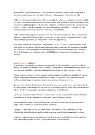 Jerusalém e de seus muros (Neemias 2:1-9). É interessante notar que, até essa última ordem dada a
Neemias, Jerusalém ainda não havia sido reedificada e ainda estava em ruínas (Neemias 2:5).

Então, as 3 primeiras ordens foram expedidas por Ciro, Dario e Artaxerxes, respectivamente, em relação
ao Templo e ao funcionamento das cerimônias relacionadas a ele. No entanto, a cidade só começou a ser
plenamente reedificada a partir do decreto dado a Neemias em 445 AC. A profecia das setenta semanas
se inicia "...Desde a saída da ordem para restaurar, e para edificar a Jerusalém..." (Daniel 9:25). Logo,
cremos que as setenta semanas devem ser contadas a partir de 445 AC.

Então, entendemos que o primeiro período vai de 445 AC até 396 AC, tempo que durou a reconstrução
(49 anos). O segundo período perfaz 483, somando-se os 49 anos das sete primeiras semanas e os 434
das sessenta e duas semanas que antecederam a morte do Ungido (Jesus).

Esses dados, levando em consideração a dedução entre 1 AC e 1 DC, onde há somente um ano, o ano
lunar judeu, que tem apenas 360 dias, os anos bissextos durante o período, que acrescentam mais 119
dias no cálculo e o desconto da pequena diferença que existe entre o calendário juliano e o ano solar
(1/128 de diferença), nos revelam um número de 173.880 dias, entre a primeira e sexagésima nona
semanas.



AS SEMANAS JÁ CUMPRIDAS
De acordo com o que explicaremos depois, cremos que 69 das 70 semanas já se cumpriram. A última
semana, um período de sete anos, ainda se cumprirá e esse período é denominado tribulação, do qual faz
parte a grande tribulação, a partir da metade da última semana e que durará tres anos e meio.

O que é mais interessante de perceber, quando analisamos as primeiras 69 semanas de Daniel, é que o
profeta, divinamente inspirado, forneceu detalhes e dados tão específicos que tornaram possível o
conhecimento do tempo em que Jesus nasceria e exerceria seu ministério na Terra...

Quando vemos a história do nascimento de Jesus, observamos que aqueles que se apresentaram diante
do recém-nascido e o reconheceram como Rei, não foram líderes religiosos judeus, nem escribas, nem os
sábios e doutores da lei, que liam e estudavam as Escrituras constantemente.

Aqueles que perceberam a proximidade do nascimento do Messias e viajaram milhares de quilômetros
com o objetivo de visitar o Salvador do mundo, eram “magos” vindos do Oriente.

Como isso pôde acontecer, já que os judeus tinham um acesso direto e constante às Escrituras e os
magos viviam a milhares de quilômetros da terra prometida?

A resposta é simples: nos séculos que antecederam o nascimento de Jesus, até mesmo por uma
influência das idéias helenizantes, os líderes judeus começaram a defender duas posições errôneas.

Em primeiro lugar, ensinavam que as Escrituras não deveriam ser interpretadas literalmente, pois não
eram totalmente inspiradas por Deus e, consequentemente, continham erros.
 