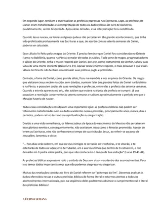 Em segundo lugar, tendiam a espiritualizar as profecias expressas nas Escrituras. Logo, as profecias de
Daniel eram metaforizadas e a interpretação de todos os dados literais do livro de Daniel foi,
paulatinamente, sendo desprezada. Após várias décadas, essa interpretação ficou solidificada.

Quando Jesus nasceu, os líderes religiosos judeus não perceberam tão grande acontecimento, que tinha
sido profetizado profusamente nas Escrituras e que, de acordo com as setenta semanas de Daniel,
poderia ser calculado.

Esse cálculo foi feito pelos magos do Oriente. É preciso lembrar que Daniel fora considerado no Oriente
(tanto na Babilônia, quanto na Pérsia) o maior de todos os sábios. Toda sorte de magos, prognosticadores
e sábios do Oriente, tinha o maior respeito por Daniel, pois ele, como instrumento do Senhor, salvou suas
vidas de uma morte iminente (Daniel 2:1-19). Apesar desse enorme respeito, o mais provável é que esses
sábios do Oriente não tenham abandonado suas práticas pagãs e politeístas.

Contudo, a fama de Daniel, como grande sábio, ficou na memória e nos arquivos do Oriente. Os magos
que visitaram Jesus recém-nascido, sem dúvidas, ouviram falar dos grandes feitos de Daniel na Babilônia
e na Pérsia, e possuíam cópias de suas revelações e profecias, entre elas a profecia das setenta semanas.
Quando a estrela apareceu no céu, eles sabiam que estava na época da profecia se cumprir, já que
possuíam a revelação concernente às setenta semanas e sabiam aproximadamente o período em que o
Messias haveria de nascer.

Todas essas constatações nos deixam uma importante lição: as profecias bíblicas não podem ser
totalmente metaforizadas nem os dados existentes nessas profecias, principalmente anos, meses, dias e
períodos, podem cair no terreno da espiritualização ou alegorização.

Devido a uma visão semelhante, os líderes judeus da época do nascimento do Messias não perceberam
esse glorioso evento e, consequentemente, não aceitaram Jesus como o Messias prometido. Apesar de
lerem as Escrituras, eles não conheceram o tempo de sua visitação. Jesus, ao referir-se ao povo de
Jerusalém, lamentou e disse:

"... Pois dias virão sobre ti, em que os teus inimigos te cercarão de trincheiras, e te sitiarão, e te
esteitarão de todos os lados; e te derrubarão, a ti e aos teus filhos que dentro de ti estiverem, e não
deixarão em ti pedra sobre pedra, pois que não conheceste o tempo da tua visitação" (Lucas 19:43-44).

As profecias bíblicas expressam todo o cuidado de Deus em situar-nos dentro dos acontecimentos. Para
isso temos dados importantíssimos que não podemos desprezar ou alegorizar.

Muitas das revelações contidas no livro de Daniel referem-se “ao tempo do fim”. Devemos analisar os
dados oferecidos nessas e outras profecias bíblicas de forma literal e estarmos atentos a todos os
acontecimentos internacionais, pois na seqüência deles poderemos observar o cumprimento real e literal
das profecias bíblicas!



A ÚLTIMA SEMANA
 