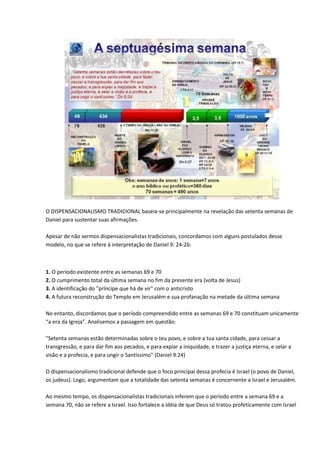 O DISPENSACIONALISMO TRADICIONAL baseia-se principalmente na revelação das setenta semanas de
Daniel para sustentar suas afirmações.

Apesar de não sermos dispensacionalistas tradicionais, concordamos com alguns postulados desse
modelo, no que se refere à interpretação de Daniel 9: 24-26:



1. O período existente entre as semanas 69 e 70
2. O cumprimento total da última semana no fim da presente era (volta de Jesus)
3. A identificação do "príncipe que há de vir" com o anticristo
4. A futura reconstrução do Templo em Jerusalém e sua profanação na metade da última semana

No entanto, discordamos que o período compreendido entre as semanas 69 e 70 constituam unicamente
“a era da Igreja”. Analisemos a passagem em questão:

"Setenta semanas estão determinadas sobre o teu povo, e sobre a tua santa cidade, para cessar a
transgressão, e para dar fim aos pecados, e para expiar a iniquidade, e trazer a justiça eterna, e selar a
visão e a profecia, e para ungir o Santíssimo" (Daniel 9:24)

O dispensacionalismo tradicional defende que o foco principal dessa profecia é Israel (o povo de Daniel,
os judeus). Logo, argumentam que a totalidade das setenta semanas é concernente a Israel e Jerusalém.

Ao mesmo tempo, os dispensacionalistas tradicionais inferem que o período entre a semana 69 e a
semana 70, não se refere a Israel. Isso fortalece a idéia de que Deus só tratou profeticamente com Israel
 