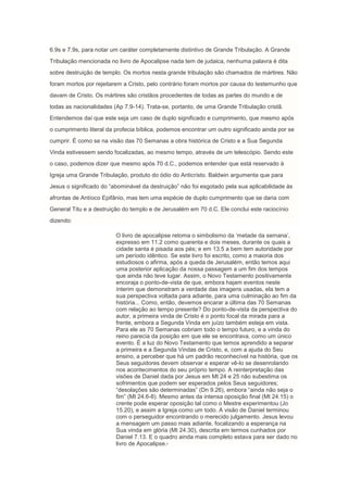 6.9s e 7.9s, para notar um caráter completamente distintivo de Grande Tribulação. A Grande
Tribulação mencionada no livro de Apocalipse nada tem de judaica, nenhuma palavra é dita
sobre destruição de templo. Os mortos nesta grande tribulação são chamados de mártires. Não
foram mortos por rejeitarem a Cristo, pelo contrário foram mortos por causa do testemunho que
davam de Cristo. Os mártires são cristãos procedentes de todas as partes do mundo e de
todas as nacionalidades (Ap 7.9-14). Trata-se, portanto, de uma Grande Tribulação cristã.
Entendemos daí que este seja um caso de duplo significado e cumprimento, que mesmo após
o cumprimento literal da profecia bíblica, podemos encontrar um outro significado ainda por se
cumprir. É como se na visão das 70 Semanas a obra histórica de Cristo e a Sua Segunda
Vinda estivessem sendo focalizadas, ao mesmo tempo, através de um telescópio. Sendo este
o caso, podemos dizer que mesmo após 70 d.C., podemos entender que está reservado à
Igreja uma Grande Tribulação, produto do ódio do Anticristo. Baldwin argumenta que para
Jesus o significado do “abominável da destruição” não foi esgotado pela sua aplicabilidade às
afrontas de Antíoco Epifânio, mas tem uma espécie de duplo cumprimento que se daria com
General Titu e a destruição do templo e de Jerusalém em 70 d.C. Ele conclui este raciocínio
dizendo:

                         O livro de apocalipse retoma o simbolismo da „metade da semana‟,
                         expresso em 11.2 como quarenta e dois meses, durante os quais a
                         cidade santa é pisada aos pés; e em 13.5 a bem tem autoridade por
                         um período idêntico. Se este livro foi escrito, como a maioria dos
                         estudiosos o afirma, após a queda de Jerusalém, então temos aqui
                         uma posterior aplicação da nossa passagem a um fim dos tempos
                         que ainda não teve lugar. Assim, o Novo Testamento positivamente
                         encoraja o ponto-de-vista de que, embora hajam eventos neste
                         ínterim que demonstram a verdade das imagens usadas, ela tem a
                         sua perspectiva voltada para adiante, para uma culminação ao fim da
                         história... Como, então, devemos encarar a última das 70 Semanas
                         com relação ao tempo presente? Do ponto-de-vista da perspectiva do
                         autor, a primeira vinda de Cristo é o ponto focal da mirada para a
                         frente, embora a Segunda Vinda em juízo também esteja em vista.
                         Para ele as 70 Semanas cobriam todo o tempo futuro, e a vinda do
                         reino parecia da posição em que ele se encontrava, como um único
                         evento. É a luz do Novo Testamento que temos aprendido a separar
                         a primeira e a Segunda Vindas de Cristo, e, com a ajuda do Seu
                         ensino, a perceber que há um padrão reconhecível na história, que os
                         Seus seguidores devem observar e esperar vê-lo se desenrolando
                         nos acontecimentos do seu próprio tempo. A reinterpretação das
                         visões de Daniel dada por Jesus em Mt 24 e 25 não subestima os
                         sofrimentos que podem ser esperados pelos Seus seguidores;
                         “desolações são determinadas” (Dn 9.26), embora “ainda não seja o
                         fim” (Mt 24.6-8). Mesmo antes da intensa oposição final (Mt 24.15) o
                         crente pode esperar oposição tal como o Mestre experimentou (Jo
                         15.20), e assim a Igreja como um todo. A visão de Daniel terminou
                         com o perseguidor encontrando o merecido julgamento. Jesus levou
                         a mensagem um passo mais adiante, focalizando a esperança na
                         Sua vinda em glória (Mt 24.30), descrita em termos cunhados por
                         Daniel 7.13. E o quadro ainda mais completo estava para ser dado no
                         livro de Apocalipse.
                                            iii
 