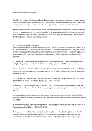 está limitada às setenta semanas.



Também tem errado em insinuar que Deus não atuaria com a Igreja ao mesmo tempo em que o faz com
a nação israelense. Desses princípios, nasceu a idéia de que a Igreja precisaria ser retirada da Terra para
que a profecia se cumprisse exclusivamente em relação à nação israelense nos últimos tempos.

Fica mais do que notório, de acordo com tudo o que temos visto, que Deus continua atuando com Israel,
mesmo no espaço existente entre as semanas 69 e 70 (pregação do evangelho). Consequentemente, é
óbvio que Deus pode atuar profeticamente com Israel e com a Igreja ao mesmo tempo, pois assim Ele o
tem feito durante a história nos últimos séculos!



O FUTURISMO DA ÚLTIMA SEMANA
Respeitando a posição preterista (a qual sustenta que a última semana veio imediatamente depois da 69
e, consequentemente, já se cumpriu) e meio-semanista (a qual sustenta que apenas a metade da última
semana teve seu cumprimento, através do ministério de Jesus até o momento de sua crucificação), vão aí
algumas das razões pelas quais entendemos que a semana n° 70 se concretizará num futuro muito
próximo:

1. Cremos que a semana 69 teve seu fim em 32 d.C. Consequentemente, a cessação dos sacrifícios e da
oblação, não pode ser atrelada à metade da semana 70, que cairia em 35 DC, aproximadamente.

2. Jesus não firmou um firme acordo com muitos por um tempo determinado (uma semana ou 7 anos), e
sim eternamente. Consequentemente, neste aspecto, não há razões suficientes para atrelar o acordo de
Daniel 9:27 a Jesus.

3. Um período de 7 anos anterior à volta de Jesus, é um período que comporta todos os prazos citados
nas profecias de Daniel e Apocalipse (1260, 1290, 1335 e 2300 dias).

4. A citação da destruição da cidade e o santuário (70 d.C.), é profetizada cronológicamente antes da
cessação do sacrifício e da oblação. Portanto, cronologicamente, tal cessação não pode ter ocorrido antes
de 70 d.C.

5. Mesmo após o sacrifício redentor de Jesus, os sacrifícios continuaram sendo oferecidos até 70 d.C
(aproximadamente 40 anos após a crucificação). Não houve cessação de sacrifícios e oblações no Templo
até 70 d.C.

6. Não há motivos para separar no seu significado "cessação dos sacrifícios e da oblação" de "retirada do
holocausto contínuo" (Daniel 9:27, Daniel 11:31).

7. Jesus, em seu sermão profético, relaciona a abominação desoladora (profanação do santuário do
Templo) a uma tribulação sem precedentes na história da humanidade (a grande tribulação), que
antecederá sua volta. Ele mesmo afirma que logo depois a tribulação daqueles dias (originada pela
 
