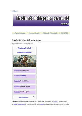 [ Voltar ]




     Página Principal | Procura / Search | Política de Privacidade               | CONTATO




Profecia das 70 semanas
Origem: Wikipédia, a enciclopédia livre.


             Escatologia cristã

          Diferenças escatológicas




    [Expandir]Os Julgamentos


    [Expandir]O Milênio


    [Expandir]Textos Bíblicos


    [Expandir]Chave de Termos


    [Expandir]Israel& A Igreja


                                       v•e
              Portal do cristianismo



A Profecia das 70 semanas é referida no Capítulo 9 do livro bíblico de Daniel[1], um dos livros
do Antigo Testamento. O entendimento do texto bíbliconão é partilhado da mesma forma em todas
 