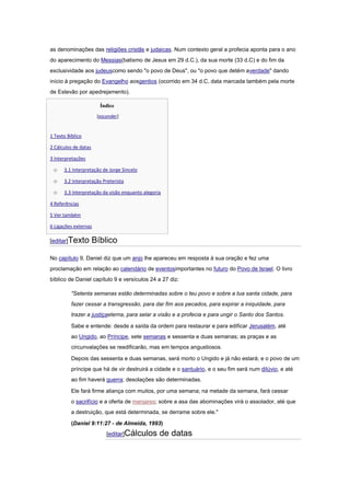 as denominações das religiões cristãs e judaicas. Num contexto geral a profecia aponta para o ano
do aparecimento do Messias(batismo de Jesus em 29 d.C.), da sua morte (33 d.C) e do fim da
exclusividade aos judeuscomo sendo "o povo de Deus", ou "o povo que detém averdade" dando
início à pregação do Evangelho aosgentios (ocorrido em 34 d.C, data marcada também pela morte
de Estevão por apedrejamento).

                        Índice
                       [esconder]


1 Texto Bíblico

2 Cálculos de datas

3 Interpretações

 o    3.1 Interpretação de Jorge Sincelo

 o    3.2 Interpretação Preterista

 o    3.3 Interpretação da visão enquanto alegoria

4 Referências

5 Ver também

6 Ligações externas

[editar]Texto         Bíblico

No capítulo 9, Daniel diz que um anjo lhe apareceu em resposta à sua oração e fez uma
proclamação em relação ao calendário de eventosimportantes no futuro do Povo de Israel. O livro
bíblico de Daniel capítulo 9 e versículos 24 a 27 diz:

          "Setenta semanas estão determinadas sobre o teu povo e sobre a tua santa cidade, para
          fazer cessar a transgressão, para dar fim aos pecados, para expirar a iniquidade, para
          trazer a justiçaeterna, para selar a visão e a profecia e para ungir o Santo dos Santos.

          Sabe e entende: desde a saída da ordem para restaurar e para edificar Jerusalém, até
          ao Ungido, ao Príncipe, sete semanas e sessenta e duas semanas; as praças e as
          circunvalações se reedificarão, mas em tempos angustiosos.

          Depois das sessenta e duas semanas, será morto o Ungido e já não estará; e o povo de um
          príncipe que há de vir destruirá a cidade e o santuário, e o seu fim será num dilúvio, e até
          ao fim haverá guerra; desolações são determinadas.

          Ele fará firme aliança com muitos, por uma semana; na metade da semana, fará cessar
          o sacrifício e a oferta de manjares; sobre a asa das abominações virá o assolador, até que
          a destruição, que está determinada, se derrame sobre ele."

          (Daniel 9:11:27 - de Almeida, 1993)
                           [editar]Cálculos      de datas
 