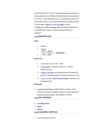 Os versículos 24 a 27 do cap. 9 trazem pormenores que auxiliam os
judeus perseguidos a identificar os acontecimentos que presenciam:
em 170 AC, o sumo sacerdote Onias III foi assassinado pelos seus
rivais, embora fosse o único sumo sacerdote justo (ungido inocente,
v. 26). A seguir, Antíoco IV invade Jerusalém e coloca
no Templo uma estátua deJúpiter (ídolo abominável), fazendo com
os sacerdotes do Templo um acordo (aliança durante uma
semana)[4].

[editar]Referências

Notas


    1.   ↑ 445 a.C.

    2.   ↑ 30 d.C.



    3.   ↑

Referências


    1.   ↑ Scherman, Rb. (Ed.), 2001, p.1803

    2.   ↑ Jorge Sincelo, Cronografia, Fragmento 1, Thallos e
         Phlegon [em linha]

    3.   ↑ Bíblia de Jerusalém, Nova Edição Revista e Ampliada, Ed.
         de 2002, 3ª Impressão (2004), Ed. Paulus, São Paulo, p 1.273

    4.   ↑ Cap. 9 de Daniel, Edição Pastoral da Bíblia, acessado em 22
         de agosto de 2010

Bibliografia


    de Almeida, João Ferreira, A Bíblia Sagrada - Antigo e o Novo

    Testamento,Revista e Atualizada no Brasil, 2a. edição, Barueri/SP,

    Sociedade Bíblica do Brasil, 1993, ISBN 85.311.0279-0

[editar]Ver    também

    Cronologia bíblica

    Daniel

    Messias
[editar]Ligações      externas

    The 70 Weeks and 457 B.C.
 