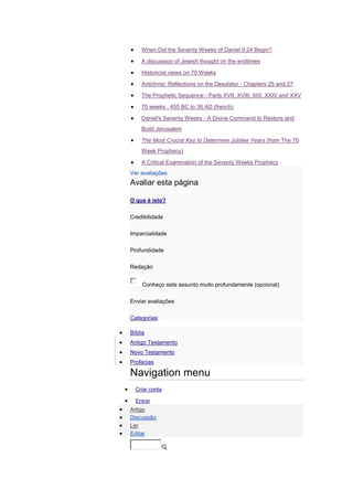 When Did the Seventy Weeks of Daniel 9:24 Begin?

    A discussion of Jewish thought on the endtimes

    Historicist views on 70 Weeks

    Antichrist: Reflections on the Desolator - Chapters 25 and 27

    The Prophetic Sequence - Parts XVII, XVIII, XIX, XXIV and XXV

    70 weeks : 455 BC to 36 AD (french)

    Daniel's Seventy Weeks - A Divine Command to Restore and
    Build Jerusalem

    The Most Crucial Key to Determine Jubilee Years (from The 70
    Week Prophecy)

    A Critical Examination of the Seventy Weeks Prophecy
Ver avaliações
Avaliar esta página

O que é isto?

Credibilidade

Imparcialidade

Profundidade

Redação


     Conheço este assunto muito profundamente (opcional)

Enviar avaliações

Categorias:

Bíblia
Antigo Testamento
Novo Testamento
Profecias

Navigation menu
  Criar conta

  Entrar
Artigo
Discussão
Ler
Editar
 
