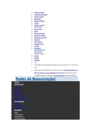 Página principal
                           Conteúdo destacado
                           Eventos atuais
                           Esplanada
                           Página aleatória
                           Portais
                           Informar um erro
                           Colaboração
                           Boas-vindas
                           Ajuda
                           Página de testes
                           Portal comunitário
                           Mudanças recentes
                           Estaleiro
                           Criar página
                           Páginas novas
                           Contato
                           Donativos
                           Imprimir/exportar
                           Ferramentas
                           Noutras línguas
                           Català
                           English
                           Français
                           中文
                           Esta página foi modificada pela última vez à(s) 14h51min de 17 de abril de
                           2012.
                           Este texto é disponibilizado nos termos da licença Atribuição-Partilha nos
                           Mesmos Termos 3.0 não Adaptada (CC BY-SA 3.0); pode estar sujeito a
                           condições adicionais. Consulte ascondições de uso para mais detalhes.


      Poder da Ressurreição!
    INÍCIO
    MINISTÉRIO
o   Missões
o   Pastores
o   Quem Somos
o   Fale Conosco
o   Galeria de Fotos
o   Música & Adoração
o   Oração & Intercessão
    MULTIMÍDIA
o   Vídeo Clips
o   Vídeo Mensagens
o   Vídeo Transparências
    ESTUDOS
o   Israel
o   Fundamentos
o   Mundo Bíblico
o   História da Igreja
 