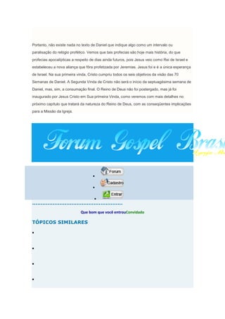 Portanto, não existe nada no texto de Daniel que indique algo como um intervalo ou
paralisação do relógio profético. Vemos que tais profecias são hoje mais história, do que
profecias apocalípticas a respeito de dias ainda futuros, pois Jesus veio como Rei de Israel e
estabeleceu a nova aliança que fôra profetizada por Jeremias. Jesus foi e é a única esperança
de Israel. Na sua primeira vinda, Cristo cumpriu todos os seis objetivos da visão das 70
Semanas de Daniel. A Segunda Vinda de Cristo não será o início da septuagésima semana de
Daniel, mas, sim, a consumação final. O Reino de Deus não foi postergado, mas já foi
inaugurado por Jesus Cristo em Sua primeira Vinda, como veremos com mais detalhes no
próximo capítulo que tratará da natureza do Reino de Deus, com as conseqüentes implicações
para a Missão da Igreja.




.....................................................
                             Que bom que você entrouConvidado

TÓPICOS SIMILARES
 