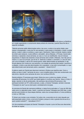 Daniel estava na Babilônia
em oração aguardando o cumprimento desta profecia de Jeremias, quando Deus lhe deu a
seguinte revelação:

“Setenta semanas estão determinadas sobre o teu povo, e sobre a tua santa cidade, para
cessar a transgressão, e para dar fim aos pecados, e para expiar a iniqüidade, e trazer a justiça
eterna, e selar a visão e a profecia, e para ungir o Santíssimo. Sabe e entende: desde a saída
da ordem para restaurar, e para edificar a Jerusalém, até ao Messias, o Príncipe, haverá sete
semanas, e sessenta e duas semanas; as ruas e o muro se reedificarão, mas em tempos
angustiosos. E depois das sessenta e duas semanas será cortado o Messias, mas não para si
mesmo; e o povo do príncipe, que há de vir, destruirá a cidade e o santuário, e o seu fim será
com uma inundação; e até ao fim haverá guerra; estão determinadas as assolações. E ele
firmará aliança com muitos por uma semana; e na metade da semana fará cessar o sacrifício e
a oblação; e sobre a asa das abominações virá o assolador, e isso até à consumação; e o que
está determinado será derramado sobre o assolador” - Daniel 9:24-27

A palavra usado por Daniel para descrever semana é Shabua que significa sete. Como o
jubileu se dava a cada 7 semanas de anos, o povo israelita estava muito bem acostumado com
este termo, descrito como semanas de anos. (ver Levíticos 25:8-25).

Daniel profetizou 70 semanas para Israel, (Sobre teu povo e sobre tua cidade), já foram
cumpridas 69 semanas, foi na 69ª que Israel rejeitou e crucificou seu Senhor, Jesus o Cristo. A
Igreja, nascida no dia de pentecostes, não participou das primeiras 69 semanas e não
participará também da 70ª e última semana, a sabe, a Grande Tribulação, também chamada
“Tribulação de Jacó” que se dará após o arrebatamento da Igreja.

As semanas de Daniel são semanas proféticas, e desta forma eqüivalem a 7 anos de 360 dias
cada como no calendário judeu. Assim, o período da Grande Tribulação terá 2520 dias, e este
período será dividido em duas etapas distintas, cada uma correspondendo a 3 anos proféticos
e meio ou 1260 dias.

"E diziam aos montes e aos rochedos: Caí sobre nós, e escondei-nos do rosto daquele que
está assentado sobre o trono, e da ira do Cordeiro; porque é vindo o grande dia da sua ira; e
quem poderá subsistir?" - Apocalipse 6:16-17

Um dos propósitos principais da Grande Tribulação é imputar o juízo de Deus aos descrentes
de todas as nações.
 