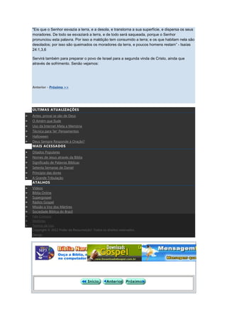"Eis que o Senhor esvazia a terra, e a desola, e transtorna a sua superfície, e dispersa os seus
moradores. De todo se esvaziará a terra, e de todo será saqueada, porque o Senhor
pronunciou esta palavra. Por isso a maldição tem consumido a terra; e os que habitam nela são
desolados; por isso são queimados os moradores da terra, e poucos homens restam” - Isaías
24:1,3,6

Servirá também para preparar o povo de Israel para a segunda vinda de Cristo, ainda que
através de sofrimento. Senão vejamos:




Anterior - Próximo >>




ÚLTIMAS ATUALIZAÇÕES
Antes, provai se são de Deus
O Amém que Ilude
Uso da Internet Afeta a Memória
Técnica para 'ler' Pensamentos
Halloween
Deus Sempre Responde à Oração?
MAIS ACESSADOS
Ditados Populares
Nomes de Jesus através da Bíblia
Significado de Palavras Bíblicas
Setenta Semanas de Daniel
Princípio das dores
A Grande Tribulação
ATALHOS
Vídeos
Bíblia Online
Supergospel
Rádios Gospel
Missão a Voz dos Mártires
Sociedade Bíblica do Brasil
Fale Conosco
Weblinks
Termos de Uso
Copyright © 2012 Poder da Ressurreição!. Todos os direitos reservados.
Design
 
