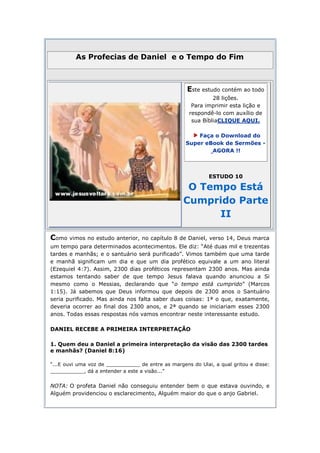 As Profecias de Daniel e o Tempo do Fim



                                                    Este estudo contém ao todo
                                                              28 lições.
                                                      Para imprimir esta lição e
                                                     respondê-lo com auxílio de
                                                      sua BíbliaCLIQUE AQUI.

                                                        Faça o Download do
                                                    Super eBook de Sermões -
                                                            AGORA !!



                                                             ESTUDO 10

                                                    O Tempo Está
                                                   Cumprido Parte
                                                         II

Como vimos no estudo anterior, no capítulo 8 de Daniel, verso 14, Deus marca
um tempo para determinados acontecimentos. Ele diz: “Até duas mil e trezentas
tardes e manhãs; e o santuário será purificado”. Vimos também que uma tarde
e manhã significam um dia e que um dia profético equivale a um ano literal
(Ezequiel 4:7). Assim, 2300 dias proféticos representam 2300 anos. Mas ainda
estamos tentando saber de que tempo Jesus falava quando anunciou a Si
mesmo como o Messias, declarando que “o tempo está cumprido” (Marcos
1:15). Já sabemos que Deus informou que depois de 2300 anos o Santuário
seria purificado. Mas ainda nos falta saber duas coisas: 1ª o que, exatamente,
deveria ocorrer ao final dos 2300 anos, e 2ª quando se iniciariam esses 2300
anos. Todas essas respostas nós vamos encontrar neste interessante estudo.

DANIEL RECEBE A PRIMEIRA INTERPRETAÇÃO

1. Quem deu a Daniel a primeira interpretação da visão das 2300 tardes
e manhãs? (Daniel 8:16)

“...E ouvi uma voz de ___________ de entre as margens do Ulai, a qual gritou e disse:
___________, dá a entender a este a visão...”


NOTA: O profeta Daniel não conseguiu entender bem o que estava ouvindo, e
Alguém providenciou o esclarecimento, Alguém maior do que o anjo Gabriel.
 