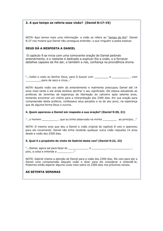 2. A que tempo se referia essa visão? (Daniel 8:17-19)




NOTA: Aqui temos mais uma informação: a visão se refere ao “tempo do fim”. Daniel
8:27 nos mostra que Daniel não conseguia entender, e que ninguém a podia explicar.


DEUS DÁ A RESPOSTA A DANIEL

 O capítulo 9 se inicia com uma comovente oração de Daniel pedindo
entendimento, e o restante é dedicado a explicar-lhe a visão, e a fornecer
detalhes capazes de lhe dar, e também a nós, confiança na providência divina.




“...Voltei o rosto ao Senhor Deus, para O buscar com _________ e ___________ , com
_________, pano de saco e cinza...”

NOTA: Aquela visão era além do entendimento e realmente preocupou Daniel até 14
anos mais tarde e ele ainda tentava decifrar o seu significado. Ele estava estudando as
profecias de Jeremias da esperança de libertação do cativeiro após setenta anos,
tentando encontrar um indício para a interpretação dos 2300 dias. Em sua oração para
compreensão desta profecia, confessava seus pecados e os de seu povo, na esperança
que de alguma forma Deus o ouviria.

4. Quem apareceu a Daniel em resposta a sua oração? (Daniel 9:20, 21)

“...o homem __________ , que eu tinha observado na minha _________ ao princípio...”

NOTA: O mesmo anjo que deu a Daniel a visão original do capítulo 8 veio e apareceu
para ele novamente. Daniel não tinha recebido qualquer outra visão naqueles 14 anos
desde a visão dos 2300 dias.

5. Qual é o propósito da visita de Gabriel desta vez? (Daniel 9:22, 23)

“...Daniel, agora saí para fazer-te _____________ o __________..._____________ ,
pois, a coisa e entende a _________...”

NOTA: Gabriel chama a atenção de Daniel para a visão dos 2300 dias. Ele veio para dar a
Daniel uma compreensão daquela visão e dizer para ele considerar e entendê-la.
Podemos então esperar alguma coisa mais sobre os 2300 dias nos próximos versos.

AS SETENTA SEMANAS
 