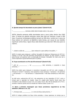 6. Quanto tempo foi decretado ao povo judeu? (Daniel 9:24)

“..._______________ semanas estão determinadas sobre o teu povo...”


NOTA: Setenta semanas estão decretadas para o povo judeu dentro dos 2300
dias. O tempo de setenta semanas vezes sete dias por semana é igual a 490
dias. O qual por simbologia profética tornam-se 490 anos. Lembre-se, o povo de
Deus esteve em cativeiro na Babilônia neste tempo, por causa de sua rebelião
espiritual contra Deus. Agora Deus está dizendo que eles tem 490 anos para se
redimir.




“...desde a saída da _________ para restaurar e para edificar Jerusalém...”

NOTA: A ordem para restaurar e edificar Jerusalém foi dada por Artaxerxes em 457 A.C.
(Esdras 7:13-26). Dos três decretos encontrados em Esdras, os três incluem a ordem
para formar um governo com a construção do templo. Jerusalém foi mais uma vez o
centro espiritual e governamental para os judeus.

8. O que aconteceria na fim das 69 semanas? (Daniel 9:25)

“...até ao ___________ , ao ____________, sete semanas, e sessenta e duas
semanas...”

NOTA: Da ordem para restaurar e reconstruir Jerusalém em 457 A.C. até o Ungido, o
Príncipe vir seriam 7 semanas, mais sessenta e duas semanas. 7 semanas + 62 semanas
= 69 semanas -------- 69 semanas x 7 dias/semanas = 483 dias simbólicos ou 483 anos.
Se

de 483 anos, subtrairmos 457 A.C. nós estaremos no ano calendário 27 D.C. como o
tempo para a aparição do Ungido. Jesus foi ungido pelo Espírito Santo para Seu
ministério e Seu batismo (Lucas 3:21, 22 e Atos 10:37, 38). Ele foi batizado em 27 D.C.
durante o décimo quinto ano do reinado de Tibérius César (Lucas 3:1)

 9. Qual a primeira mensagem que Jesus proclamou seguindo-se ao Seu
batismo? (Marcos 1:14, 15)

“...O tempo está ___________ , e o reino de Deus está próximo...”

NOTA: O relógio profético de Deus tinha acertado, e Jesus apareceu no tempo que a
 