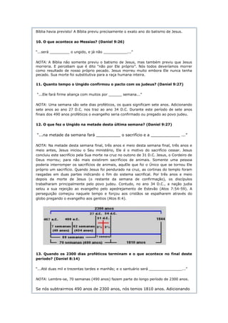 Bíblia havia previsto! A Bíblia previu precisamente o exato ano do batismo de Jesus.

10. O que acontece ao Messias? (Daniel 9:26)

“...será _________ o ungido, e já não ___________...”

NOTA: A Bíblia não somente previu o batismo de Jesus, mas também previu que Jesus
morreria. E percebam que é dito “não por Ele próprio”. Nós todos deveríamos morrer
como resultado de nosso próprio pecado. Jesus morreu muito embora Ele nunca tenha
pecado. Sua morte foi substitutiva para a raça humana inteira.

11. Quanto tempo o Ungido confirmou o pacto com os judeus? (Daniel 9:27)

“...Ele fará firme aliança com muitos por ______ semana...”

NOTA: Uma semana são sete dias proféticos, os quais significam sete anos. Adicionando
sete anos ao ano 27 D.C. nos traz ao ano 34 D.C. Durante este período de sete anos
finais dos 490 anos proféticos o evangelho seria confirmado ou pregado ao povo judeu.

12. O que fez o Ungido na metade desta última semana? (Daniel 9:27)


“...na metade da semana fará __________ o sacrifício e a ____________ ...”

NOTA: Na metade desta semana final, três anos e meio desta semana final, três anos e
meio antes, Jesus iniciou o Seu ministério, Ele é o motivo do sacrifício cessar. Jesus
concluiu este sacrifício pela Sua morte na cruz no outono de 31 D.C. Jesus, o Cordeiro de
Deus morreu; para não mais existirem sacrifícios de animais. Somente uma pessoa
poderia interromper os sacrifícios de animais, aquEle que foi o Único que se tornou Ele
próprio um sacrifício. Quando Jesus foi pendurado na cruz, as cortinas do templo foram
rasgadas em duas partes indicando o fim do sistema sacrifical. Por três anos e meio
depois da morte de Jesus (o restante da semana de confirmação), os discípulos
trabalharam principalmente pelo povo judeu. Contudo, no ano 34 D.C., a nação judia
selou a sua rejeição ao evangelho pelo apedrejamento de Estevão (Atos 7:54-59). A
perseguição começou naquele tempo e forçou aos cristãos se espalharem através do
globo pregando o evangelho aos gentios (Atos 8:4).




13. Quando os 2300 dias proféticos terminam e o que acontece no final deste
período? (Daniel 8:14)

“...Até duas mil e trezentas tardes e manhãs; e o santuário será _______________...”

NOTA: Lembre-se, 70 semanas (490 anos) fazem parte do longo período de 2300 anos.

Se nós subtrairmos 490 anos de 2300 anos, nós temos 1810 anos. Adicionando
 
