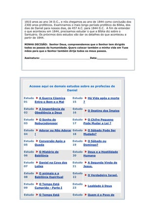1810 anos ao ano 34 D.C., e nós chegamos ao ano de 1844 como conclusão dos
2300 anos proféticos. Examinamos o mais longo período profético da Bíblia, dos
dias de Daniel para nossos dias, de 457 A.C. para 1844 D.C. A fim de entender
o que aconteceu em 1844, precisamos estudar o que a Bíblia diz sobre o
Santuário. Os próximos dois estudos vão dar os detalhes do que aconteceu a
partir de 1844.

MINHA DECISÃO: Senhor Deus, compreendemos que o Senhor tem dirigido
todos os passos da humanidade. Quero colocar também a minha vida em Tuas
mãos para que o Senhor também dirija todos os meus passos.

Assinatura: _________________________________Data:__________________




   Acesse aqui os demais estudos sobre as profecias de
                         Daniel

Estudo    A Guerra Cósmica         Estudo     Há Vida após a morte
01     Entre o Bem e o Mal         15     ?

Estudo   A Importância da          Estudo
                                              O Destino dos Ímpios
02     Obediência a Deus           16

Estudo   O Sonho de                Estudo   O Chifre Pequeno
03     Nabucodonosor               17     Pode Mudar a Lei ?

Estudo     Adorar ou Não Adorar Estudo   O Sábado Pode Ser
04     !                        18     Mudado?

Estudo   Conversão Após a          Estudo   O Sábado ou
05     Queda                       19     Domingo?

Estudo   O Mistério de             Estudo   Deus e a Hostilidade
06     Babilônia                   20     Humana

Estudo    Daniel na Cova dos       Estudo    A Segunda Vinda de
07     Leões                       21     Jesus.

Estudo   O animais e a             Estudo
                                              O Verdadeiro Israel.
08     Babilônia Espiritual        22

Estudo   O Tempo Está              Estudo
                                              Lealdade à Deus
09     Cumprido - Parte I          23

Estudo     O Tempo Está            Estudo     Quem é o Povo de
 