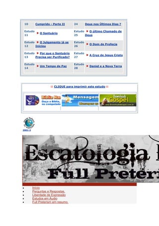 10        Cumprido - Parte II       24       Deus nos Últimos Dias ?

 Estudo                              Estudo   O último Chamado de
              O Santuário
 11                                  25     Deus

 Estudo    O Julgamento já se        Estudo
                                                O Dom de Profecia
 12     Iniciou                      26

 Estudo    Por que o Santuário       Estudo
                                                A Cruz de Jesus Cristo
 13     Precisa ser Purificado?      27

 Estudo                              Estudo
              Um Tempo de Paz                   Daniel e a Nova Terra
 14                                  28




                     :: CLIQUE para imprimir este estudo ::




2001-2




         Início
         Perguntas e Respostas.
         Liberdade de Expressão
         Estudos em Áudio
         Full Preterism em resumo.
 