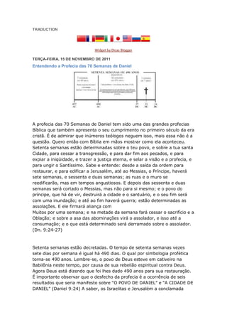 TRADUCTION




                              Widget by Dicas Blogger

TERÇA-FEIRA, 15 DE NOVEMBRO DE 2011
Entendendo a Profecia das 70 Semanas de Daniel




A profecia das 70 Semanas de Daniel tem sido uma das grandes profecias
Bíblica que também apresenta o seu cumprimento no primeiro século da era
cristã. É de admirar que inúmeros teólogos neguem isso, mais essa não é a
questão. Quero então com Bíblia em mãos mostrar como ela aconteceu.
Setenta semanas estão determinadas sobre o teu povo, e sobre a tua santa
Cidade, para cessar a transgressão, e para dar fim aos pecados, e para
expiar a iniqüidade, e trazer a justiça eterna, e selar a visão e a profecia, e
para ungir o Santíssimo. Sabe e entende: desde a saída da ordem para
restaurar, e para edificar a Jerusalém, até ao Messias, o Príncipe, haverá
sete semanas, e sessenta e duas semanas; as ruas e o muro se
reedificarão, mas em tempos angustiosos. E depois das sessenta e duas
semanas será cortado o Messias, mas não para si mesmo; e o povo do
príncipe, que há de vir, destruirá a cidade e o santuário, e o seu fim será
com uma inundação; e até ao fim haverá guerra; estão determinadas as
assolações. E ele firmará aliança com
Muitos por uma semana; e na metade da semana fará cessar o sacrifício e a
Oblação; e sobre a asa das abominações virá o assolador, e isso até a
consumação; e o que está determinado será derramado sobre o assolador.
(Dn. 9:24-27)



Setenta semanas estão decretadas. O tempo de setenta semanas vezes
sete dias por semana é igual há 490 dias. O qual por simbologia profética
torna-se 490 anos. Lembre-se, o povo de Deus esteve em cativeiro na
Babilônia neste tempo, por causa de sua rebelião espiritual contra Deus.
Agora Deus está dizendo que foi lhes dado 490 anos para sua restauração.
É importante observar que o desfecho da profecia é a ocorrência de seis
resultados que seria manifesto sobre “O POVO DE DANIEL” e “A CIDADE DE
DANIEL” (Daniel 9:24) A saber, os Israelitas e Jerusalém a conclamada
 