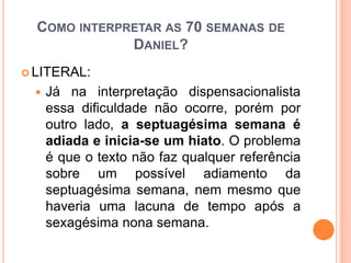 COMO INTERPRETAR AS 70 SEMANAS DE
DANIEL?
 LITERAL:
 Já na interpretação dispensacionalista
essa dificuldade não ocorre, porém por
outro lado, a septuagésima semana é
adiada e inicia-se um hiato. O problema
é que o texto não faz qualquer referência
sobre um possível adiamento da
septuagésima semana, nem mesmo que
haveria uma lacuna de tempo após a
sexagésima nona semana.
 